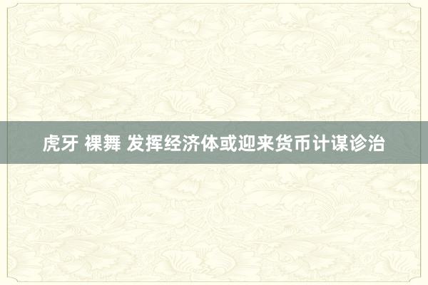 虎牙 裸舞 发挥经济体或迎来货币计谋诊治