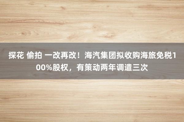 探花 偷拍 一改再改！海汽集团拟收购海旅免税100%股权，有策动两年调遣三次