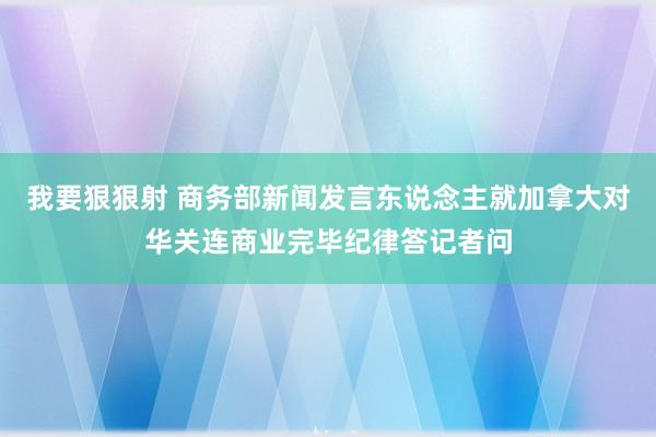 我要狠狠射 商务部新闻发言东说念主就加拿大对华关连商业完毕纪律答记者问