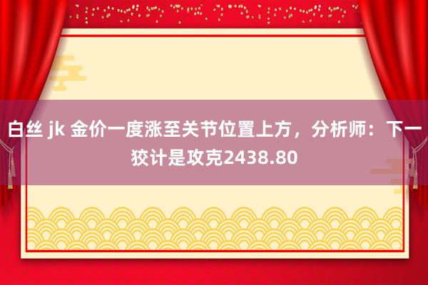 白丝 jk 金价一度涨至关节位置上方，分析师：下一狡计是攻克2438.80