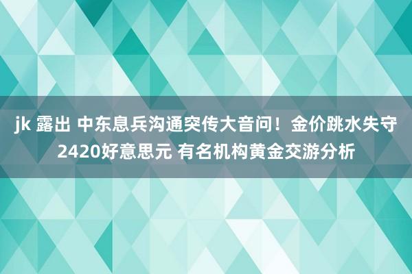 jk 露出 中东息兵沟通突传大音问！金价跳水失守2420好意思元 有名机构黄金交游分析