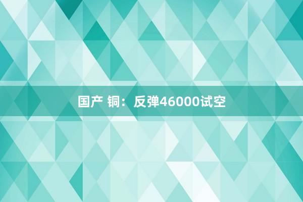 国产 铜：反弹46000试空