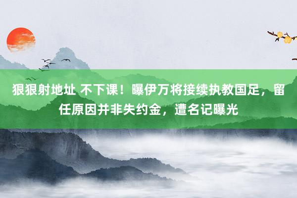 狠狠射地址 不下课！曝伊万将接续执教国足，留任原因并非失约金，遭名记曝光