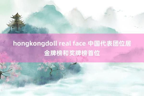 hongkongdoll real face 中国代表团位居金牌榜和奖牌榜首位