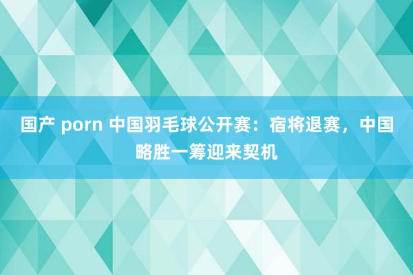 国产 porn 中国羽毛球公开赛：宿将退赛，中国略胜一筹迎来契机