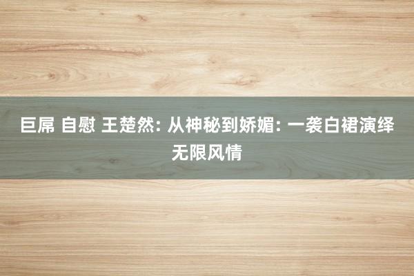 巨屌 自慰 王楚然: 从神秘到娇媚: 一袭白裙演绎无限风情