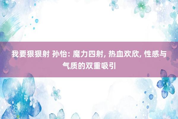 我要狠狠射 孙怡: 魔力四射， 热血欢欣， 性感与气质的双重吸引