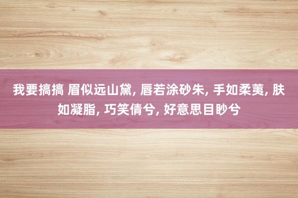 我要搞搞 眉似远山黛， 唇若涂砂朱， 手如柔荑， 肤如凝脂， 巧笑倩兮， 好意思目眇兮