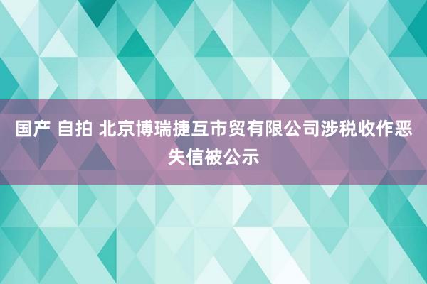 国产 自拍 北京博瑞捷互市贸有限公司涉税收作恶失信被公示