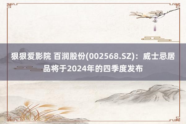 狠狠爱影院 百润股份(002568.SZ)：威士忌居品将于2024年的四季度发布