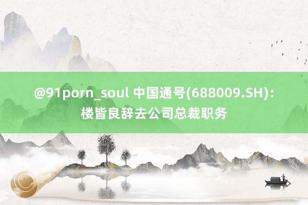 @91porn_soul 中国通号(688009.SH)：楼皆良辞去公司总裁职务