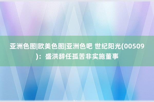 亚洲色图|欧美色图|亚洲色吧 世纪阳光(00509)：盛洪辞任孤苦非实施董事