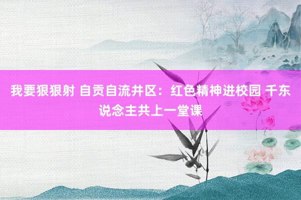 我要狠狠射 自贡自流井区：红色精神进校园 千东说念主共上一堂课