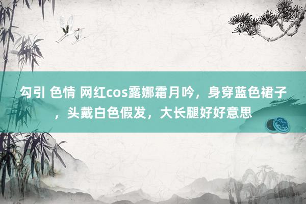 勾引 色情 网红cos露娜霜月吟，身穿蓝色裙子，头戴白色假发，大长腿好好意思