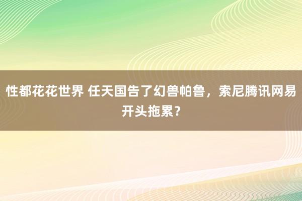 性都花花世界 任天国告了幻兽帕鲁，索尼腾讯网易开头拖累？