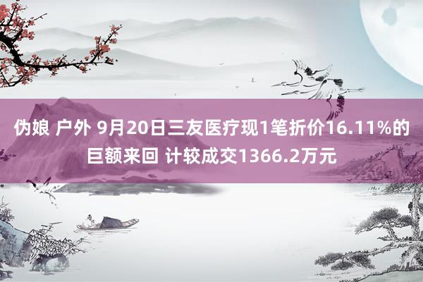 伪娘 户外 9月20日三友医疗现1笔折价16.11%的巨额来回 计较成交1366.2万元