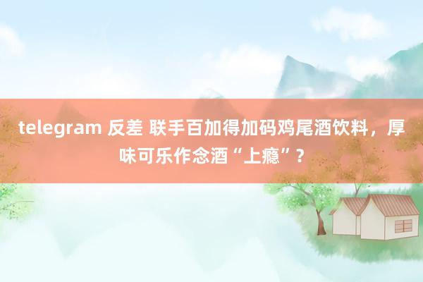 telegram 反差 联手百加得加码鸡尾酒饮料，厚味可乐作念酒“上瘾”？