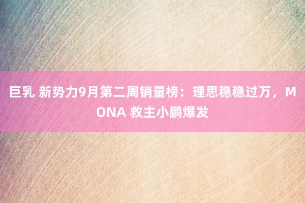 巨乳 新势力9月第二周销量榜：理思稳稳过万，MONA 救主小鹏爆发