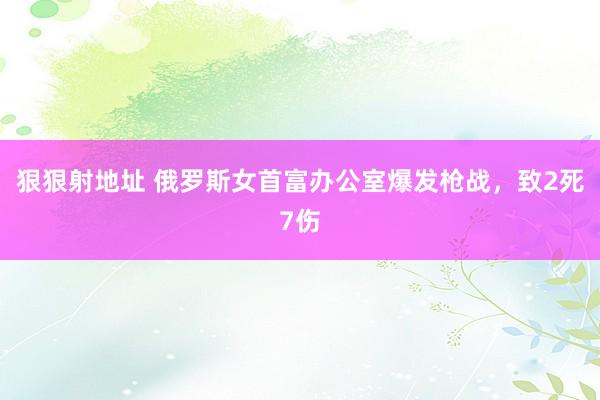 狠狠射地址 俄罗斯女首富办公室爆发枪战，致2死7伤