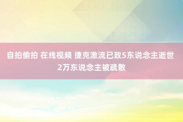 自拍偷拍 在线视频 捷克激流已致5东说念主逝世 2万东说念主被疏散