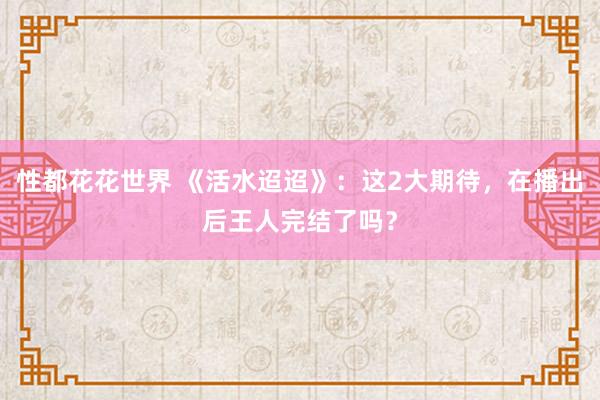 性都花花世界 《活水迢迢》：这2大期待，在播出后王人完结了吗？