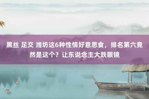 黑丝 足交 潍坊这6种性情好意思食，排名第六竟然是这个？让东说念主大跌眼镜