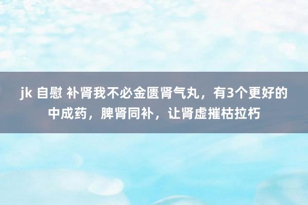 jk 自慰 补肾我不必金匮肾气丸，有3个更好的中成药，脾肾同补，让肾虚摧枯拉朽