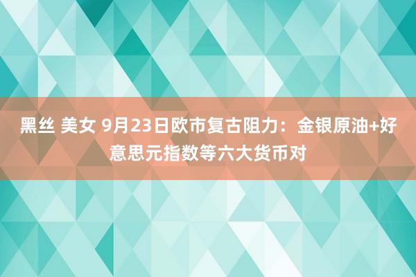 黑丝 美女 9月23日欧市复古阻力：金银原油+好意思元指数等六大货币对