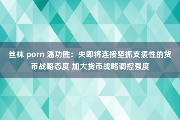 丝袜 porn 潘功胜：央即将连接坚抓支援性的货币战略态度 加大货币战略调控强度