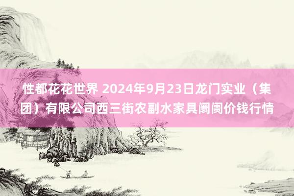 性都花花世界 2024年9月23日龙门实业（集团）有限公司西三街农副水家具阛阓价钱行情