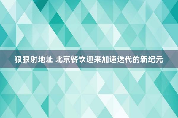 狠狠射地址 北京餐饮迎来加速迭代的新纪元