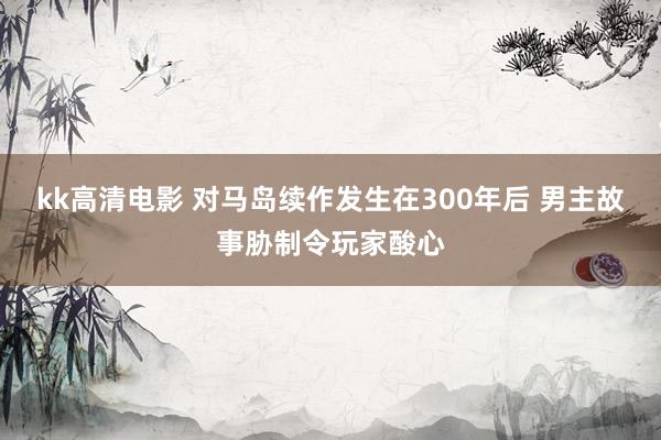 kk高清电影 对马岛续作发生在300年后 男主故事胁制令玩家酸心