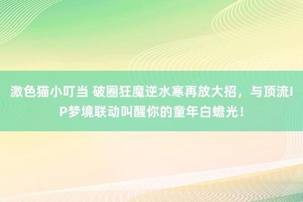 激色猫小叮当 破圈狂魔逆水寒再放大招，与顶流IP梦境联动叫醒你的童年白蟾光！