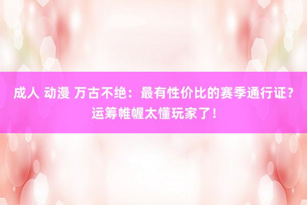 成人 动漫 万古不绝：最有性价比的赛季通行证？运筹帷幄太懂玩家了！