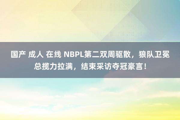 国产 成人 在线 NBPL第二双周驱散，狼队卫冕总揽力拉满，结束采访夺冠豪言！