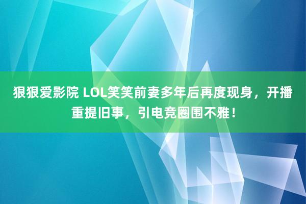 狠狠爱影院 LOL笑笑前妻多年后再度现身，开播重提旧事，引电竞圈围不雅！