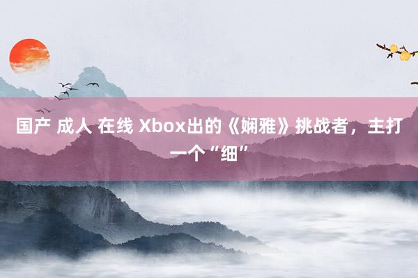 国产 成人 在线 Xbox出的《娴雅》挑战者，主打一个“细”