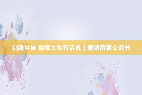 制服丝袜 稽察文物有话说｜戴炳南案公诉书