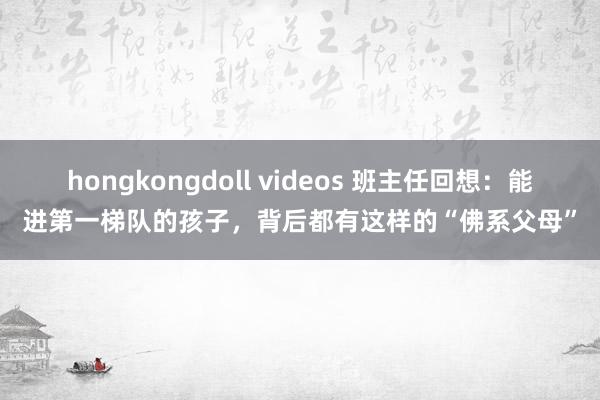 hongkongdoll videos 班主任回想：能进第一梯队的孩子，背后都有这样的“佛系父母”