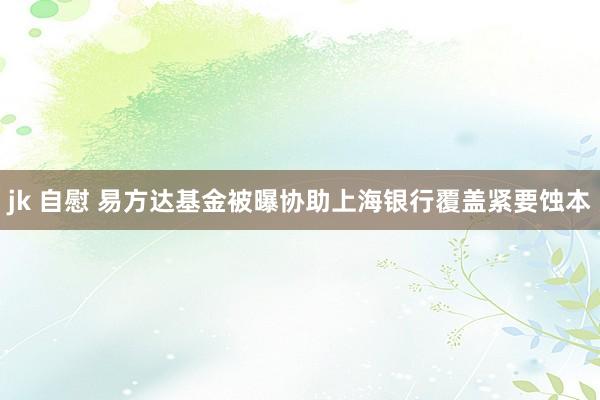 jk 自慰 易方达基金被曝协助上海银行覆盖紧要蚀本