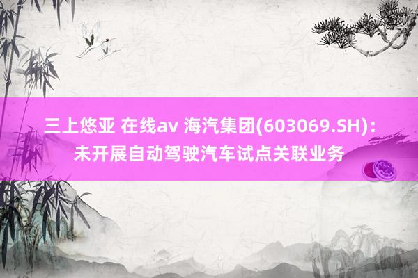 三上悠亚 在线av 海汽集团(603069.SH)：未开展自动驾驶汽车试点关联业务