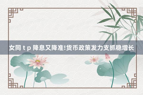 女同 t p 降息又降准!货币政策发力支抓稳增长