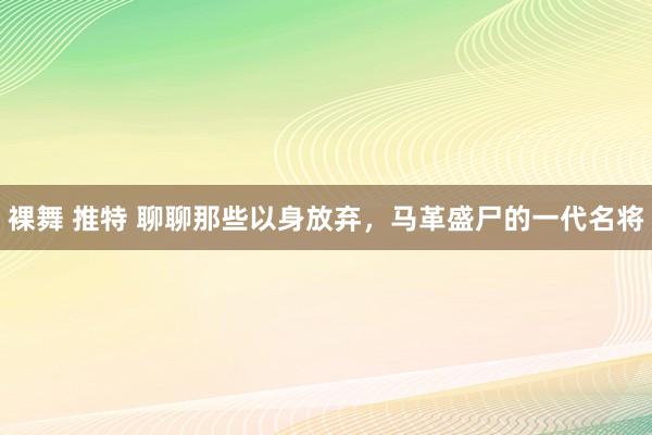 裸舞 推特 聊聊那些以身放弃，马革盛尸的一代名将