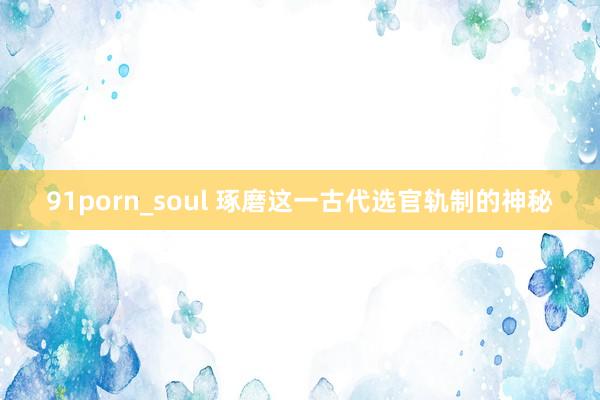 91porn_soul 琢磨这一古代选官轨制的神秘