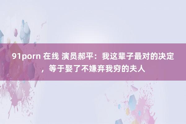 91porn 在线 演员郝平：我这辈子最对的决定，等于娶了不嫌弃我穷的夫人