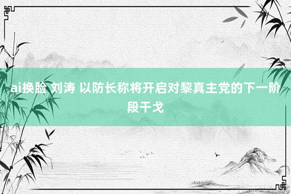 ai换脸 刘涛 以防长称将开启对黎真主党的下一阶段干戈