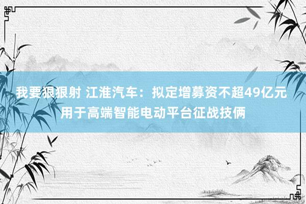 我要狠狠射 江淮汽车：拟定增募资不超49亿元 用于高端智能电动平台征战技俩