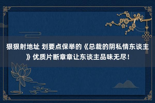 狠狠射地址 划要点保举的《总裁的阴私情东谈主》优质片断章章让东谈主品味无尽！