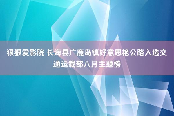 狠狠爱影院 长海县广鹿岛镇好意思艳公路入选交通运载部八月主题榜