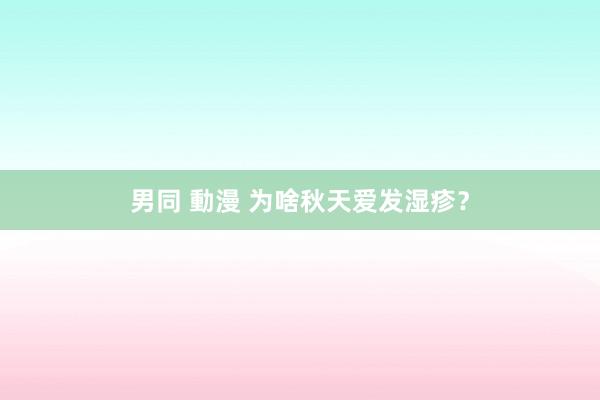 男同 動漫 为啥秋天爱发湿疹？